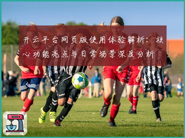 开云平台网页版使用体验解析：核心功能亮点与日常场景深度分析